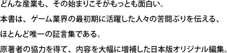 どんな産業も、その始まりこそがもっとも面白い。本書は、ゲーム業界の最初期に活躍した人々の苦闘ぶりを伝える、ほとんど唯一の証言集である。原著者の協力を得て、内容を大幅に増補した日本版オリジナル編集。