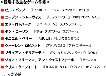 ■ ビル・バッジ　（『ピンボール・コンストラクション・セット』） ■ ユージン・ジャーヴィス　（『ディフェンダー』『ロボトロン２０６４』） ■ エド・ロトバーグ　（『バトルゾーン』『スタンランナー』） ■ ダン・ゴーリン　（『チョップリフター』『エアハート』） ■ ダニエル・ベリー　（『ＭＵＬＥ』『七つの黄金都市』） ■ ウォーレン・ロビネット　（アタリＶＣＳ版『アドベンチャー』） ■ ブライアン・モリアーティ　（『ウィッシュブリンガー』『ＬＯＯＭ』） ■ ジョン・フリーマン、アン・ウェストフォール　（『アーコン』） ■ クリス・クロフォード　（『東部前線１９１４』『バランス・オブ・パワー』）．．．ほか多数