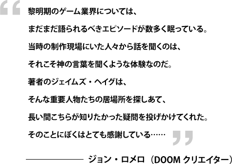 黎明期のゲーム業界については、まだまだ語られるべきエピソードが数多く眠っている。当時の制作現場にいた人々から話を聞くのは、それこそ神の言葉を聞くような体験なのだ。著者のジェームス・ハーグは、そんな重要人物たちの居場所を探しあて、長い間こちらが知りたかった疑問を投げかけてくれた。そのことにぼくはとても感謝している…… — ジョン・ロメロ（DOOMクリエイター）