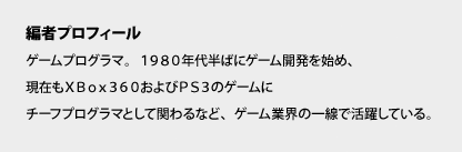 ＜編者プロフィール＞　ゲームプログラマ。１９８０年代半ばにゲーム開発を始め、現在もＸＢｏｘ３６０およびＰＳ３のゲームにチーフプログラマとして関わるなど、ゲーム業界の一線で活躍している。